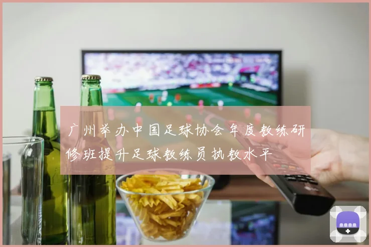 广州举办中国足球协会年度教练研修班提升足球教练员执教水平