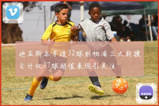 迪亚斯本季造32球利物浦三大新援合计仅37球超值表现引关注