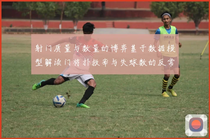 射门质量与数量的博弈基于数据模型解读门将扑救率与失球数的反常关联